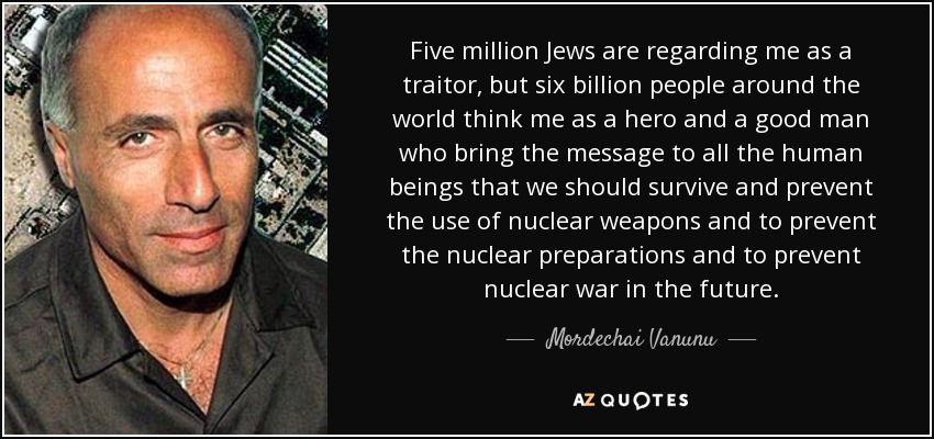 Five million Jews are regarding me as a traitor, but six billion people around the world think me as a hero and a good man who bring the message to all the human beings that we should survive and prevent the use of nuclear weapons and to prevent the nuclear preparations and to prevent nuclear war in the future. - Mordechai Vanunu