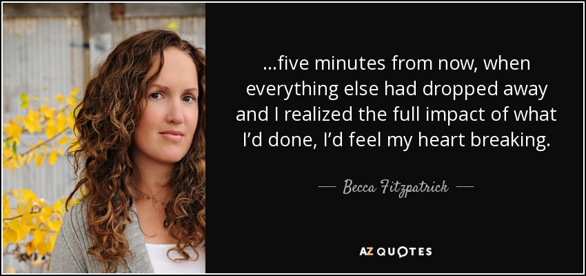 ...five minutes from now, when everything else had dropped away and I realized the full impact of what I’d done, I’d feel my heart breaking. - Becca Fitzpatrick