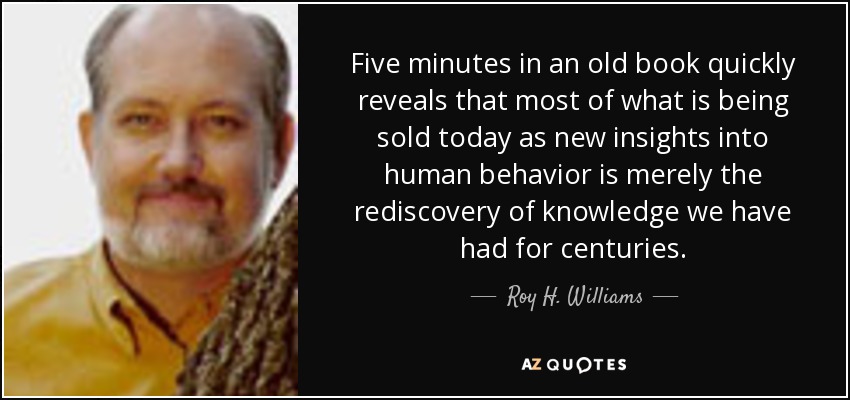 Five minutes in an old book quickly reveals that most of what is being sold today as new insights into human behavior is merely the rediscovery of knowledge we have had for centuries. - Roy H. Williams