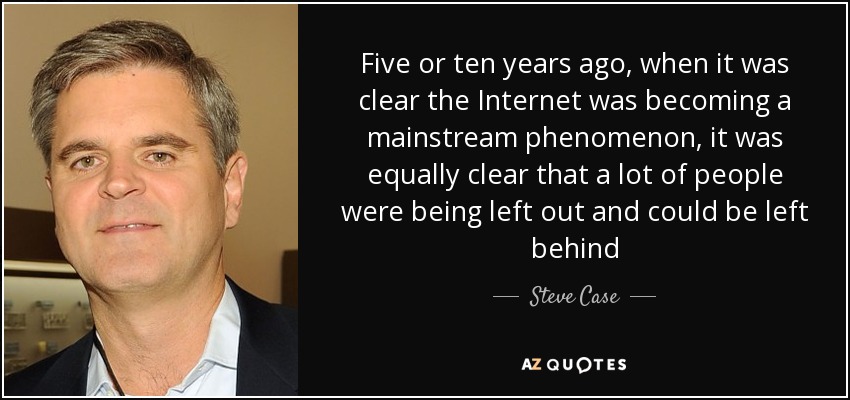 Five or ten years ago, when it was clear the Internet was becoming a mainstream phenomenon, it was equally clear that a lot of people were being left out and could be left behind - Steve Case