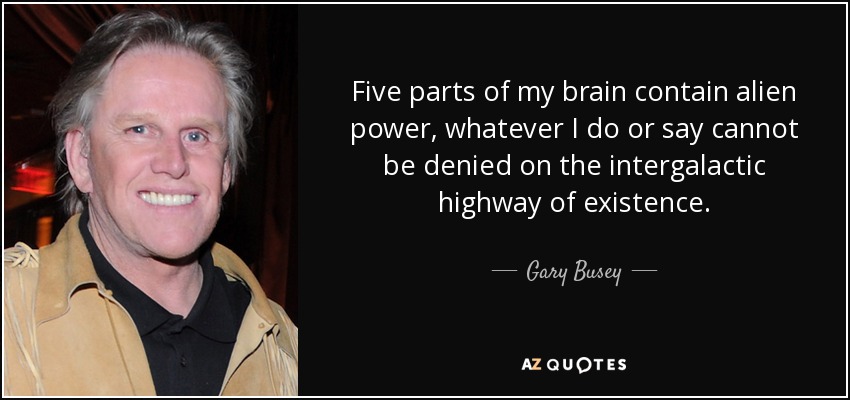 Five parts of my brain contain alien power, whatever I do or say cannot be denied on the intergalactic highway of existence. - Gary Busey