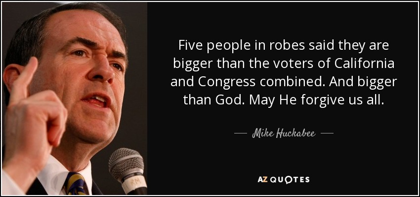 Five people in robes said they are bigger than the voters of California and Congress combined. And bigger than God. May He forgive us all. - Mike Huckabee