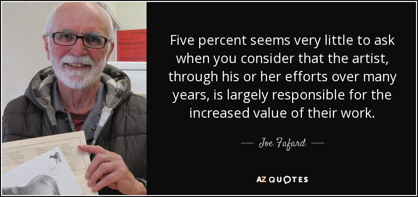 Five percent seems very little to ask when you consider that the artist, through his or her efforts over many years, is largely responsible for the increased value of their work. - Joe Fafard