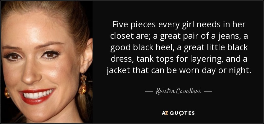 Five pieces every girl needs in her closet are; a great pair of a jeans, a good black heel, a great little black dress, tank tops for layering, and a jacket that can be worn day or night. - Kristin Cavallari