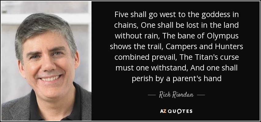 Five shall go west to the goddess in chains, One shall be lost in the land without rain, The bane of Olympus shows the trail, Campers and Hunters combined prevail, The Titan's curse must one withstand, And one shall perish by a parent's hand - Rick Riordan