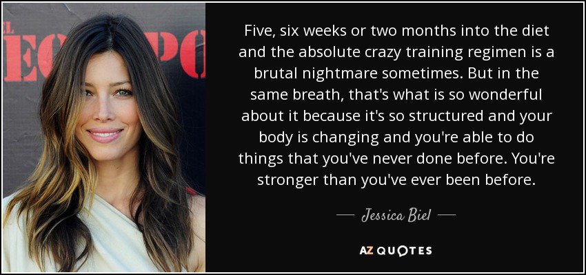 Five, six weeks or two months into the diet and the absolute crazy training regimen is a brutal nightmare sometimes. But in the same breath, that's what is so wonderful about it because it's so structured and your body is changing and you're able to do things that you've never done before. You're stronger than you've ever been before. - Jessica Biel