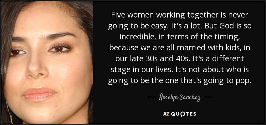 Five women working together is never going to be easy. It's a lot. But God is so incredible, in terms of the timing, because we are all married with kids, in our late 30s and 40s. It's a different stage in our lives. It's not about who is going to be the one that's going to pop. - Roselyn Sanchez