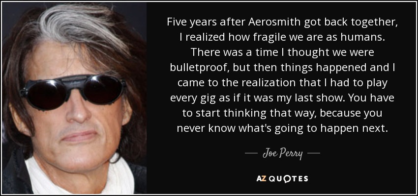 Five years after Aerosmith got back together, I realized how fragile we are as humans. There was a time I thought we were bulletproof, but then things happened and I came to the realization that I had to play every gig as if it was my last show. You have to start thinking that way, because you never know what's going to happen next. - Joe Perry