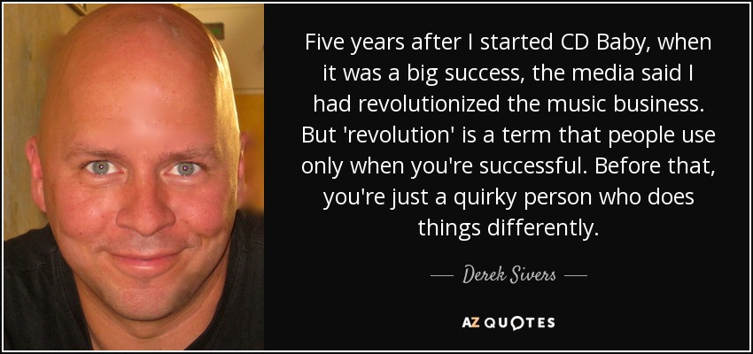 Five years after I started CD Baby, when it was a big success, the media said I had revolutionized the music business. But 'revolution' is a term that people use only when you're successful. Before that, you're just a quirky person who does things differently. - Derek Sivers