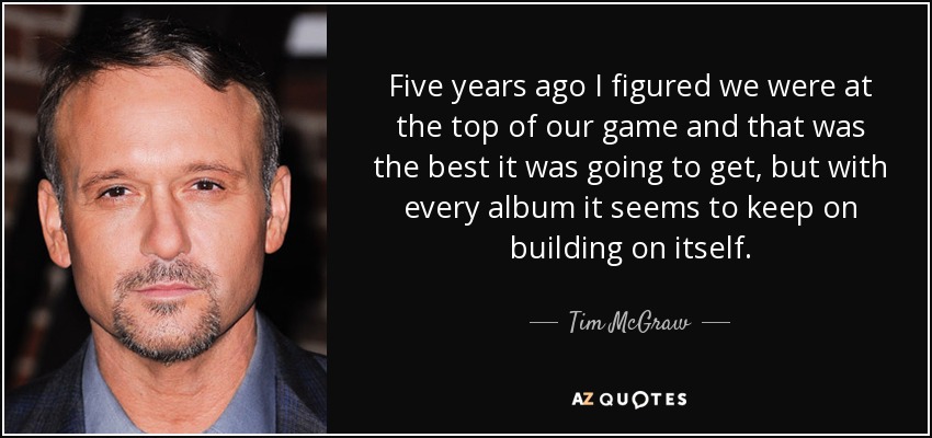 Five years ago I figured we were at the top of our game and that was the best it was going to get, but with every album it seems to keep on building on itself. - Tim McGraw