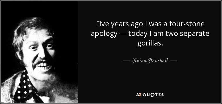 Five years ago I was a four-stone apology — today I am two separate gorillas. - Vivian Stanshall