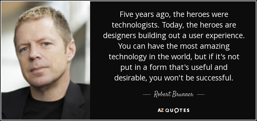 Five years ago, the heroes were technologists. Today, the heroes are designers building out a user experience. You can have the most amazing technology in the world, but if it's not put in a form that's useful and desirable, you won't be successful. - Robert Brunner