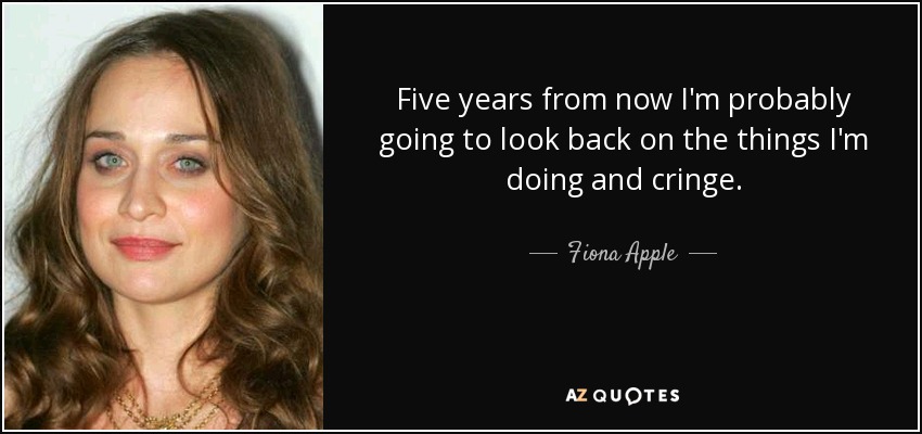 Five years from now I'm probably going to look back on the things I'm doing and cringe. - Fiona Apple