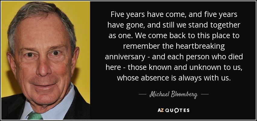 Five years have come, and five years have gone, and still we stand together as one. We come back to this place to remember the heartbreaking anniversary - and each person who died here - those known and unknown to us, whose absence is always with us. - Michael Bloomberg