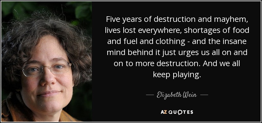 Five years of destruction and mayhem, lives lost everywhere, shortages of food and fuel and clothing - and the insane mind behind it just urges us all on and on to more destruction. And we all keep playing. - Elizabeth Wein