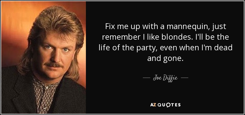 Fix me up with a mannequin, just remember I like blondes. I'll be the life of the party, even when I'm dead and gone. - Joe Diffie