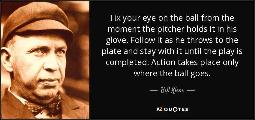 Fix your eye on the ball from the moment the pitcher holds it in his glove. Follow it as he throws to the plate and stay with it until the play is completed. Action takes place only where the ball goes. - Bill Klem
