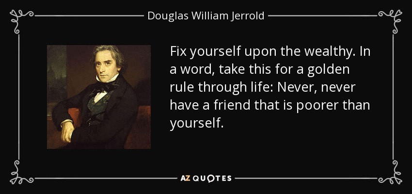 Fix yourself upon the wealthy. In a word, take this for a golden rule through life: Never, never have a friend that is poorer than yourself. - Douglas William Jerrold