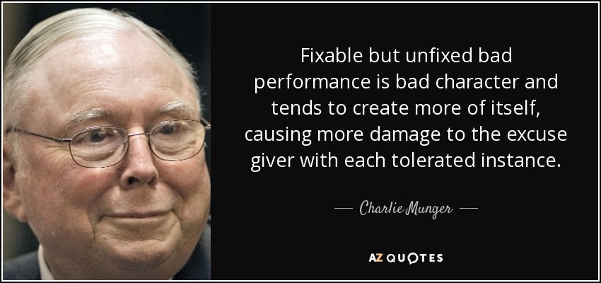 Fixable but unfixed bad performance is bad character and tends to create more of itself, causing more damage to the excuse giver with each tolerated instance. - Charlie Munger