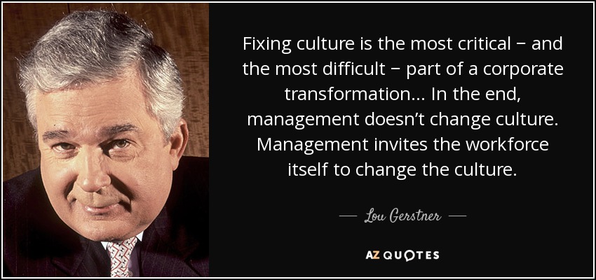 Fixing culture is the most critical − and the most diﬃcult − part of a corporate transformation… In the end, management doesn’t change culture. Management invites the workforce itself to change the culture. - Lou Gerstner