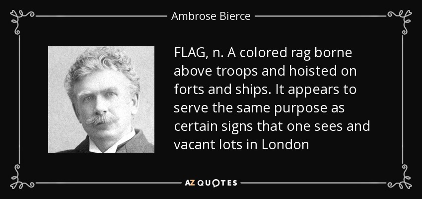 FLAG, n. A colored rag borne above troops and hoisted on forts and ships. It appears to serve the same purpose as certain signs that one sees and vacant lots in London - Ambrose Bierce