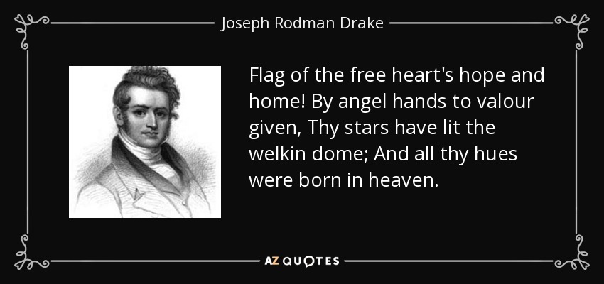 Flag of the free heart's hope and home! By angel hands to valour given, Thy stars have lit the welkin dome; And all thy hues were born in heaven. - Joseph Rodman Drake