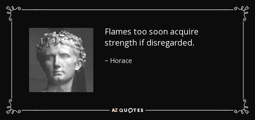 Flames too soon acquire strength if disregarded. - Horace