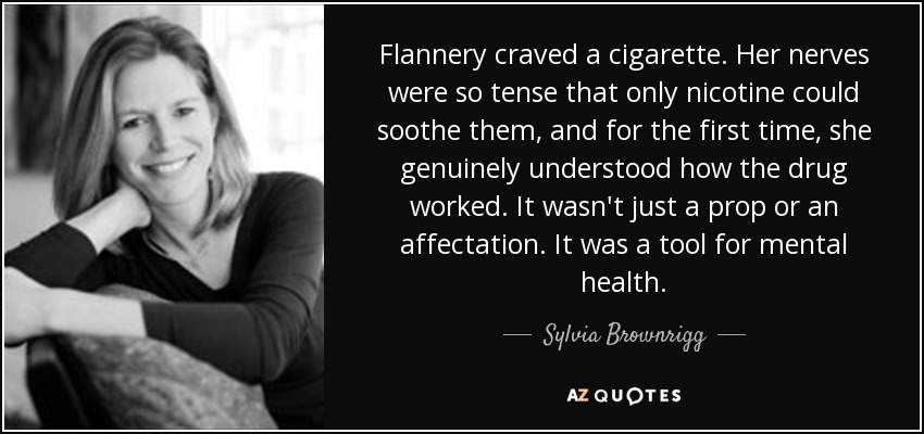 Flannery craved a cigarette. Her nerves were so tense that only nicotine could soothe them, and for the first time, she genuinely understood how the drug worked. It wasn't just a prop or an affectation. It was a tool for mental health. - Sylvia Brownrigg