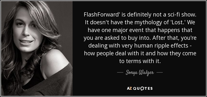 FlashForward' is definitely not a sci-fi show. It doesn't have the mythology of 'Lost.' We have one major event that happens that you are asked to buy into. After that, you're dealing with very human ripple effects - how people deal with it and how they come to terms with it. - Sonya Walger