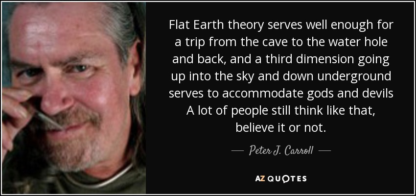Flat Earth theory serves well enough for a trip from the cave to the water hole and back, and a third dimension going up into the sky and down underground serves to accommodate gods and devils A lot of people still think like that, believe it or not. - Peter J. Carroll
