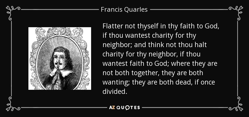 Flatter not thyself in thy faith to God, if thou wantest charity for thy neighbor; and think not thou halt charity for thy neighbor, if thou wantest faith to God; where they are not both together, they are both wanting; they are both dead, if once divided. - Francis Quarles