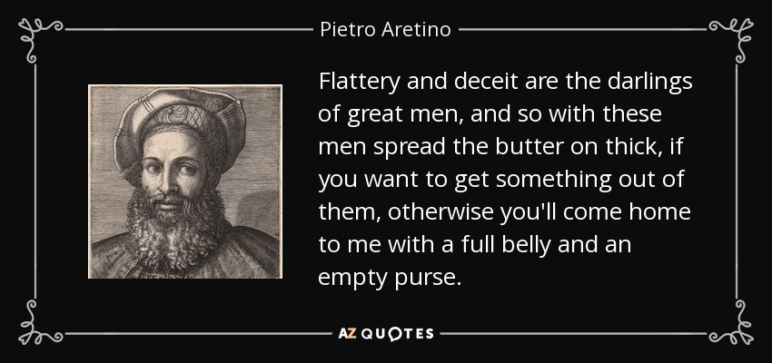 Flattery and deceit are the darlings of great men, and so with these men spread the butter on thick, if you want to get something out of them, otherwise you'll come home to me with a full belly and an empty purse. - Pietro Aretino