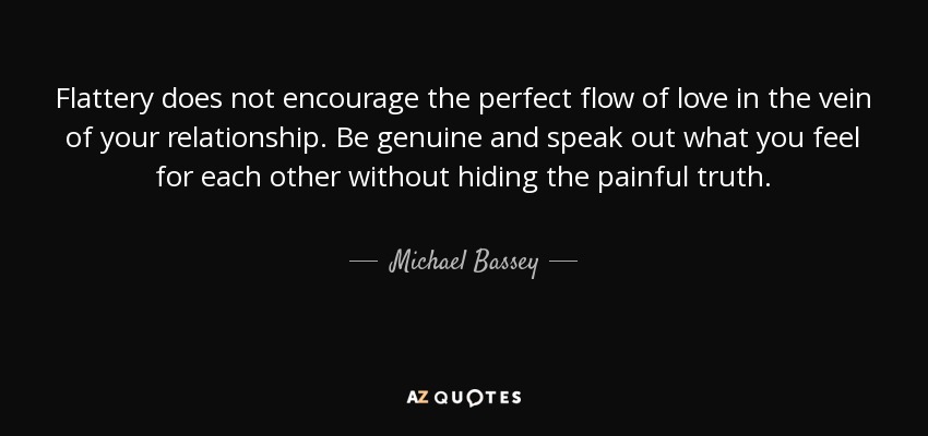 Flattery does not encourage the perfect flow of love in the vein of your relationship. Be genuine and speak out what you feel for each other without hiding the painful truth. - Michael Bassey