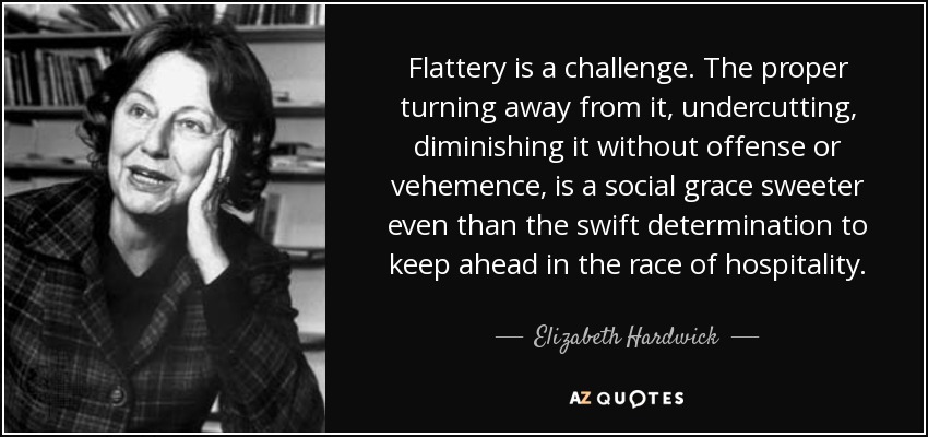 Flattery is a challenge. The proper turning away from it, undercutting, diminishing it without offense or vehemence, is a social grace sweeter even than the swift determination to keep ahead in the race of hospitality. - Elizabeth Hardwick