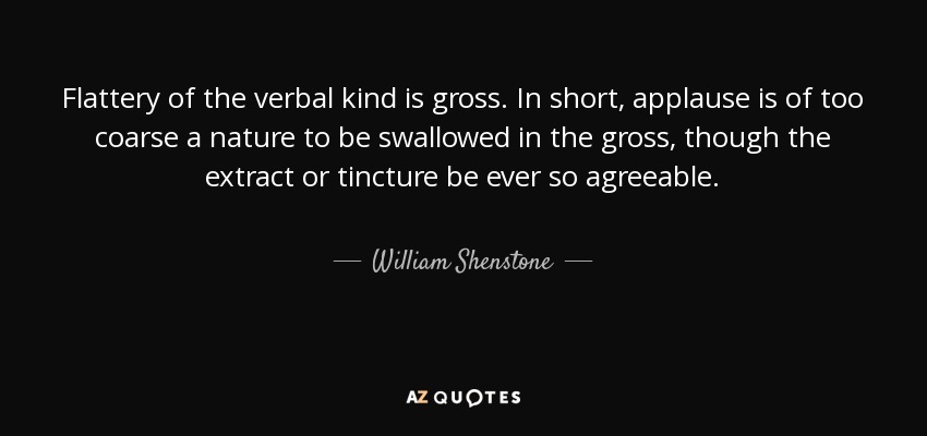 Flattery of the verbal kind is gross. In short, applause is of too coarse a nature to be swallowed in the gross, though the extract or tincture be ever so agreeable. - William Shenstone