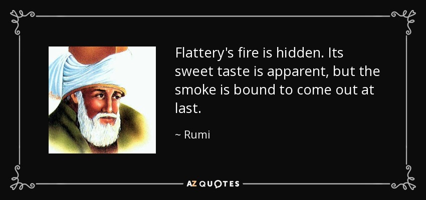 Flattery's fire is hidden. Its sweet taste is apparent, but the smoke is bound to come out at last. - Rumi
