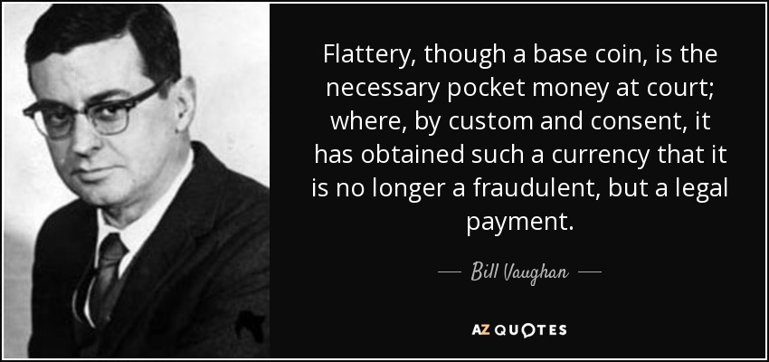 Flattery, though a base coin, is the necessary pocket money at court; where, by custom and consent, it has obtained such a currency that it is no longer a fraudulent, but a legal payment. - Bill Vaughan