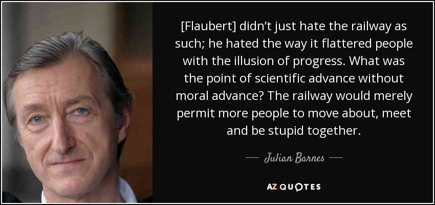 [Flaubert] didn’t just hate the railway as such; he hated the way it flattered people with the illusion of progress. What was the point of scientific advance without moral advance? The railway would merely permit more people to move about, meet and be stupid together. - Julian Barnes