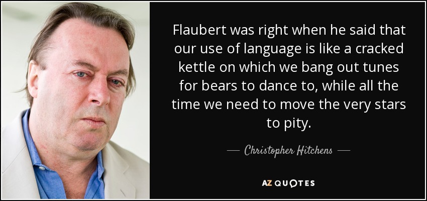 Flaubert was right when he said that our use of language is like a cracked kettle on which we bang out tunes for bears to dance to, while all the time we need to move the very stars to pity. - Christopher Hitchens