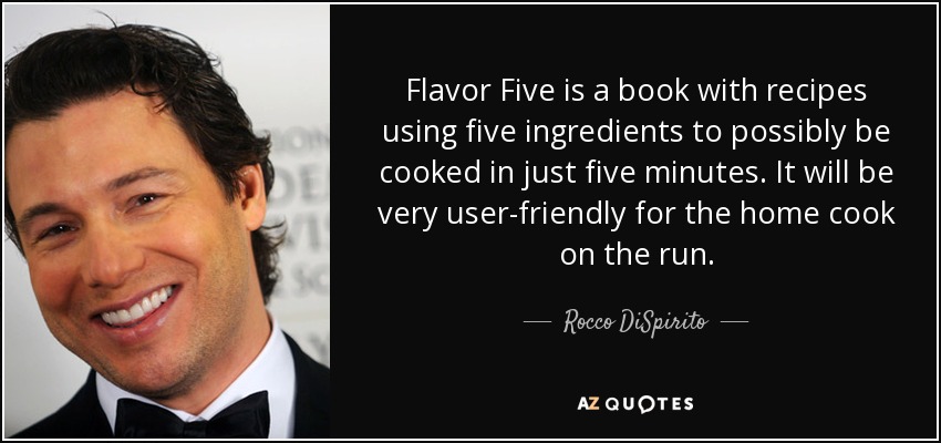 Flavor Five is a book with recipes using five ingredients to possibly be cooked in just five minutes. It will be very user-friendly for the home cook on the run. - Rocco DiSpirito