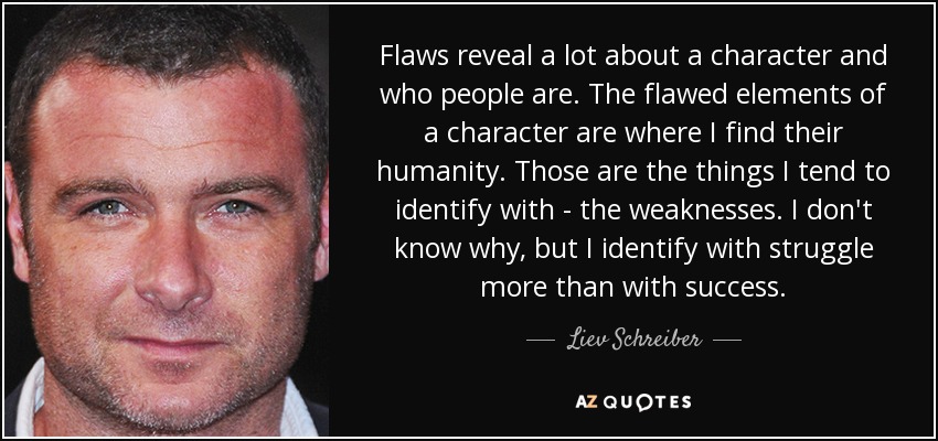 Flaws reveal a lot about a character and who people are. The flawed elements of a character are where I find their humanity. Those are the things I tend to identify with - the weaknesses. I don't know why, but I identify with struggle more than with success. - Liev Schreiber