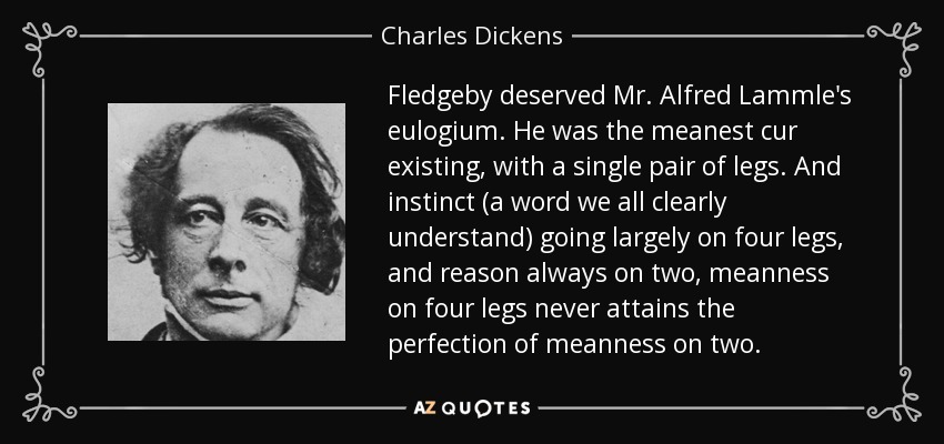 Fledgeby deserved Mr. Alfred Lammle's eulogium. He was the meanest cur existing, with a single pair of legs. And instinct (a word we all clearly understand) going largely on four legs, and reason always on two, meanness on four legs never attains the perfection of meanness on two. - Charles Dickens