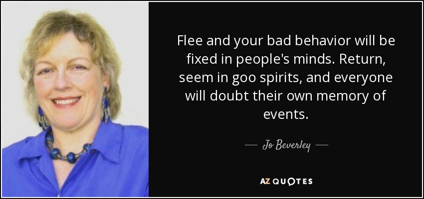 Flee and your bad behavior will be fixed in people's minds. Return, seem in goo spirits, and everyone will doubt their own memory of events. - Jo Beverley