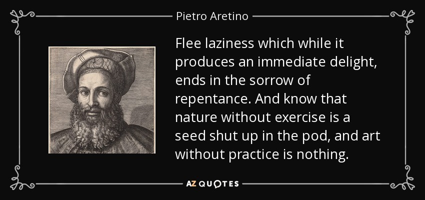 Flee laziness which while it produces an immediate delight, ends in the sorrow of repentance. And know that nature without exercise is a seed shut up in the pod, and art without practice is nothing. - Pietro Aretino