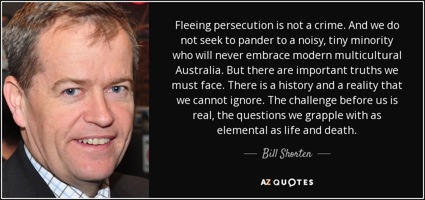 Fleeing persecution is not a crime. And we do not seek to pander to a noisy, tiny minority who will never embrace modern multicultural Australia. But there are important truths we must face. There is a history and a reality that we cannot ignore. The challenge before us is real, the questions we grapple with as elemental as life and death. - Bill Shorten