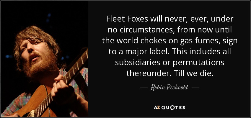 Fleet Foxes will never, ever, under no circumstances, from now until the world chokes on gas fumes, sign to a major label. This includes all subsidiaries or permutations thereunder. Till we die. - Robin Pecknold