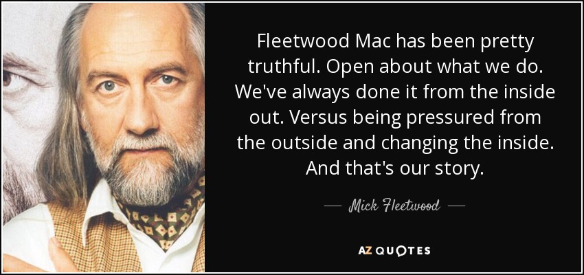 Fleetwood Mac has been pretty truthful. Open about what we do. We've always done it from the inside out. Versus being pressured from the outside and changing the inside. And that's our story. - Mick Fleetwood