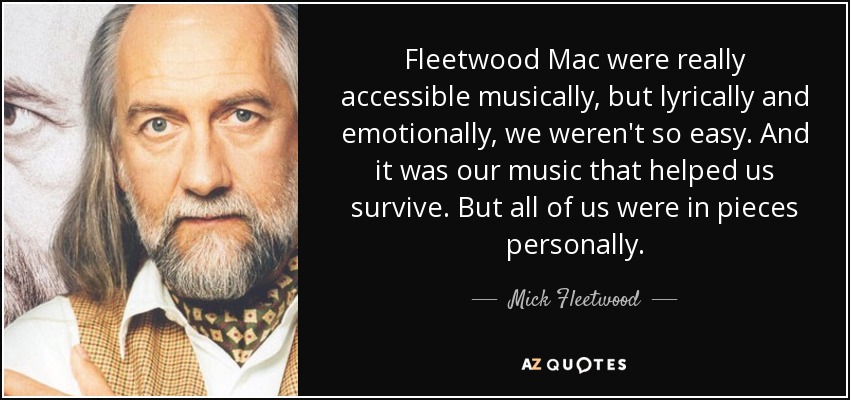 Fleetwood Mac were really accessible musically, but lyrically and emotionally, we weren't so easy. And it was our music that helped us survive. But all of us were in pieces personally. - Mick Fleetwood