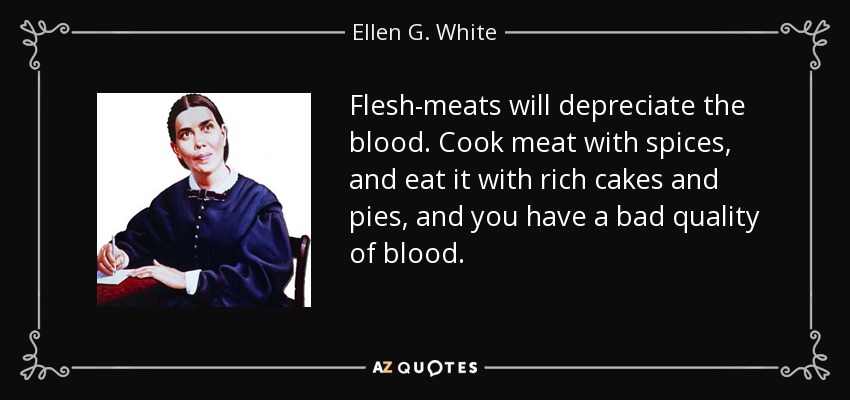 Flesh-meats will depreciate the blood. Cook meat with spices, and eat it with rich cakes and pies, and you have a bad quality of blood. - Ellen G. White
