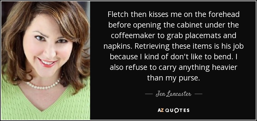 Fletch then kisses me on the forehead before opening the cabinet under the coffeemaker to grab placemats and napkins. Retrieving these items is his job because I kind of don't like to bend. I also refuse to carry anything heavier than my purse. - Jen Lancaster